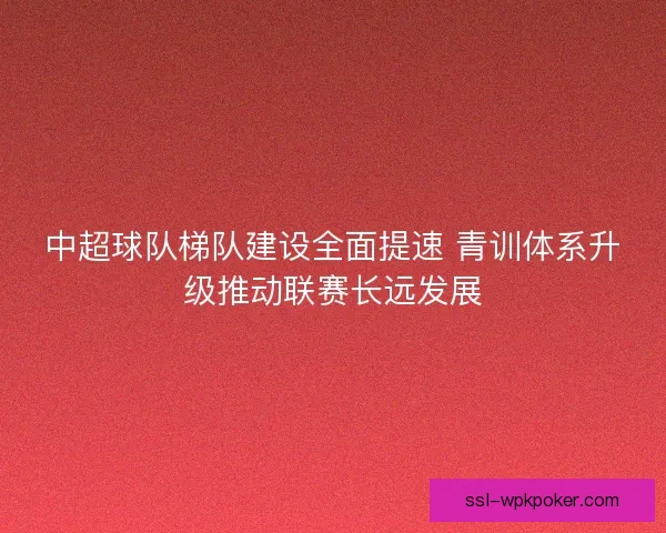 中超球队梯队建设全面提速 青训体系升级推动联赛长远发展