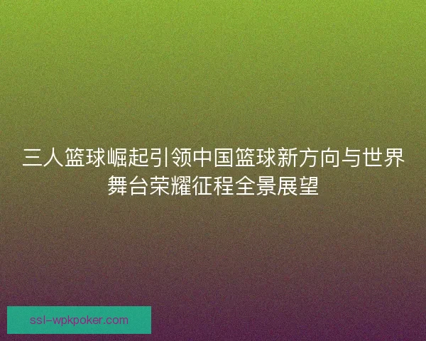 三人篮球崛起引领中国篮球新方向与世界舞台荣耀征程全景展望