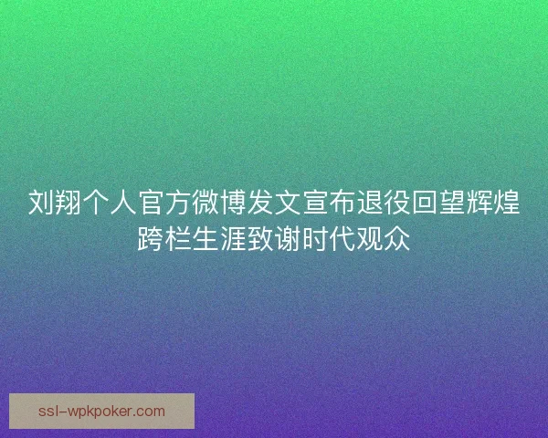 刘翔个人官方微博发文宣布退役回望辉煌跨栏生涯致谢时代观众